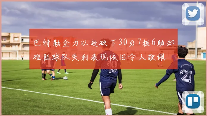 巴特勒全力以赴砍下30分7板6助却难阻球队失利表现依旧令人敬佩