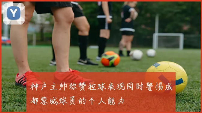 神户主帅称赞控球表现同时警惕成都蓉城球员的个人能力