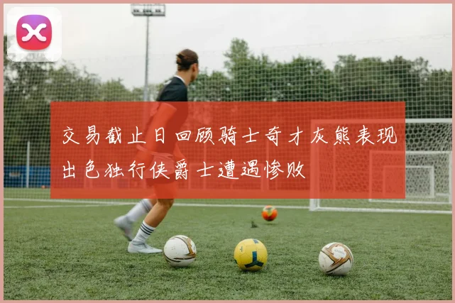 交易截止日回顾骑士奇才灰熊表现出色独行侠爵士遭遇惨败