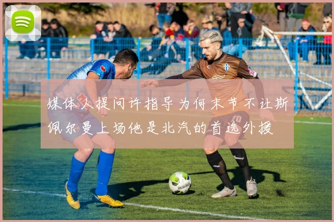 媒体人提问许指导为何末节不让斯佩尔曼上场他是北汽的首选外援