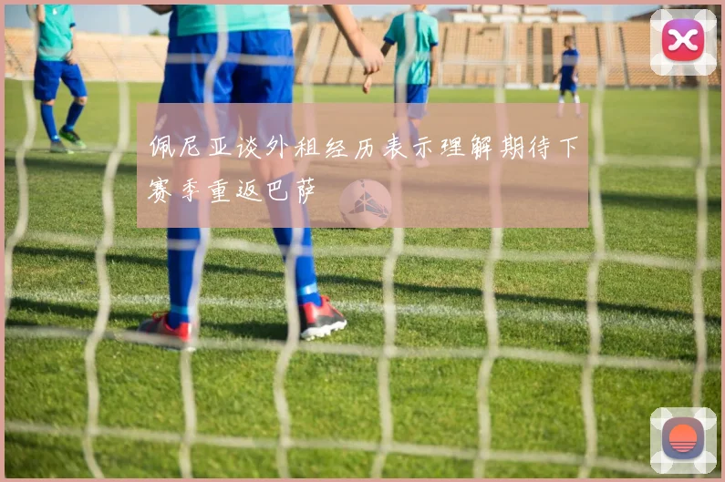 佩尼亚谈外租经历表示理解期待下赛季重返巴萨