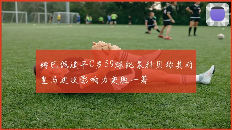 姆巴佩追平C罗59球纪录科贝称其对皇马进攻影响力更胜一筹