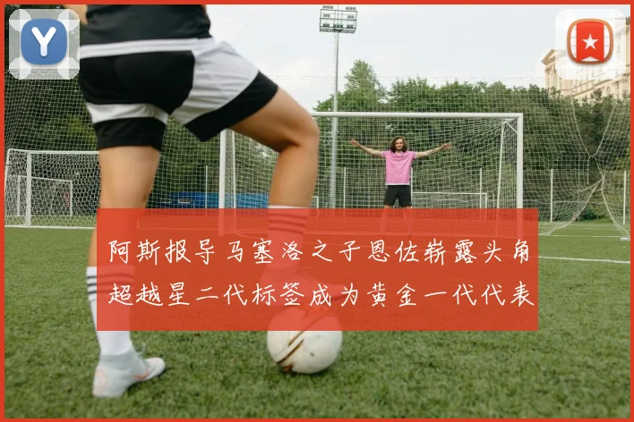 阿斯报导马塞洛之子恩佐崭露头角超越星二代标签成为黄金一代代表