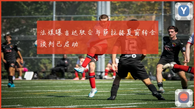 法媒曝吉达联合与萨拉赫夏窗转会谈判已启动