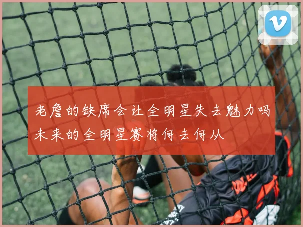 老詹的缺席会让全明星失去魅力吗未来的全明星赛将何去何从