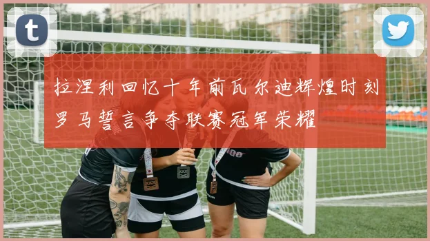 拉涅利回忆十年前瓦尔迪辉煌时刻罗马誓言争夺联赛冠军荣耀