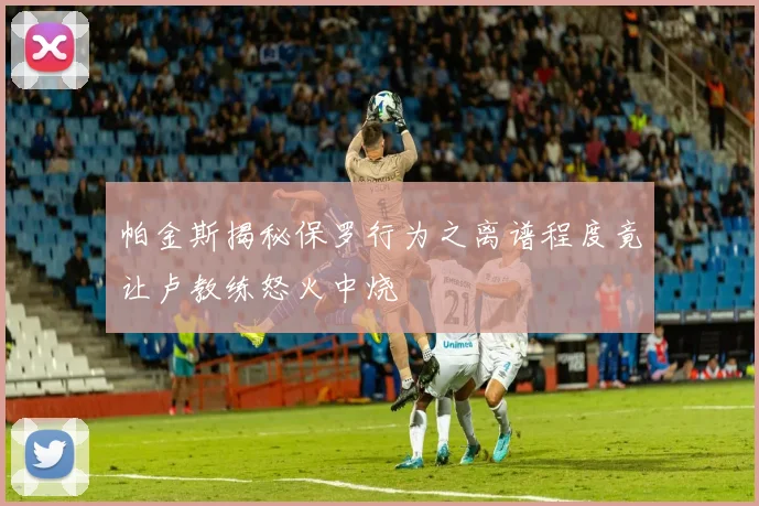 帕金斯揭秘保罗行为之离谱程度竟让卢教练怒火中烧