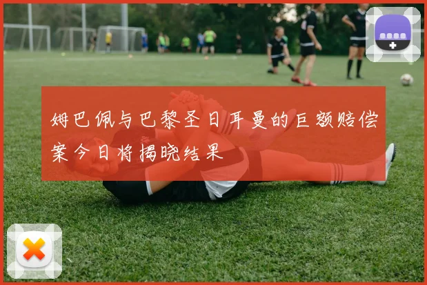 姆巴佩与巴黎圣日耳曼的巨额赔偿案今日将揭晓结果