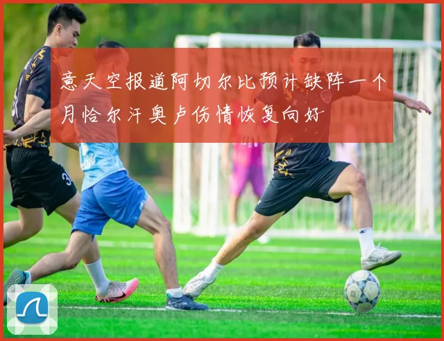 意天空报道阿切尔比预计缺阵一个月恰尔汗奥卢伤情恢复向好