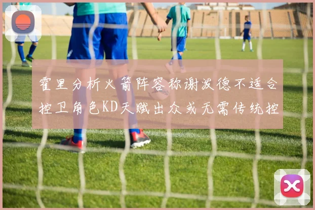 霍里分析火箭阵容称谢泼德不适合控卫角色KD天赋出众或无需传统控卫