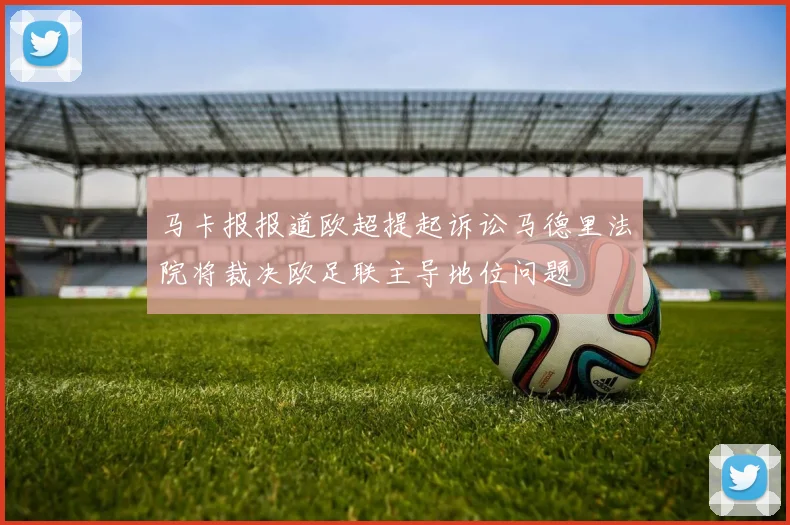 马卡报报道欧超提起诉讼马德里法院将裁决欧足联主导地位问题