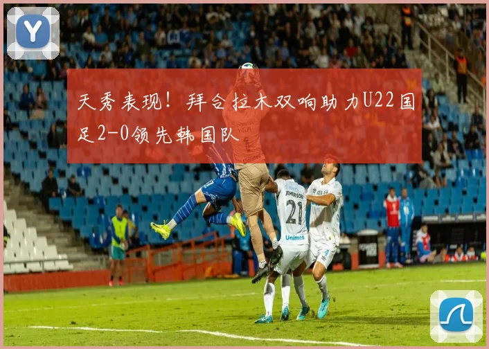 天秀表现！拜合拉木双响助力U22国足2-0领先韩国队