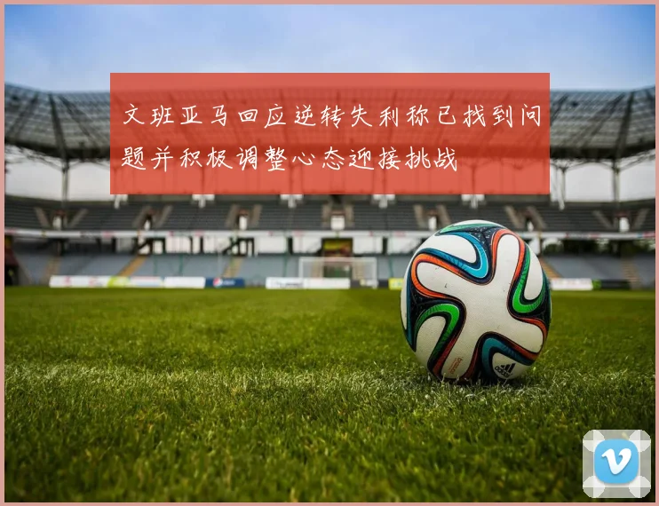 文班亚马回应逆转失利称已找到问题并积极调整心态迎接挑战