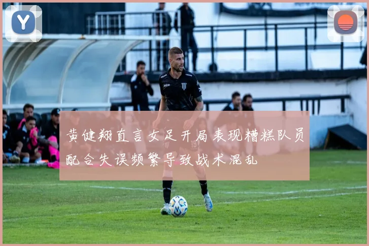 黄健翔直言女足开局表现糟糕队员配合失误频繁导致战术混乱