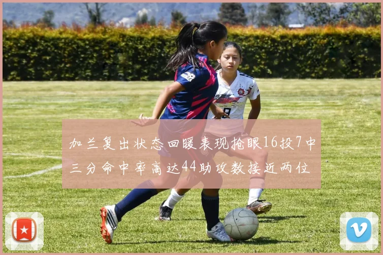 加兰复出状态回暖表现抢眼16投7中三分命中率高达44助攻数接近两位数